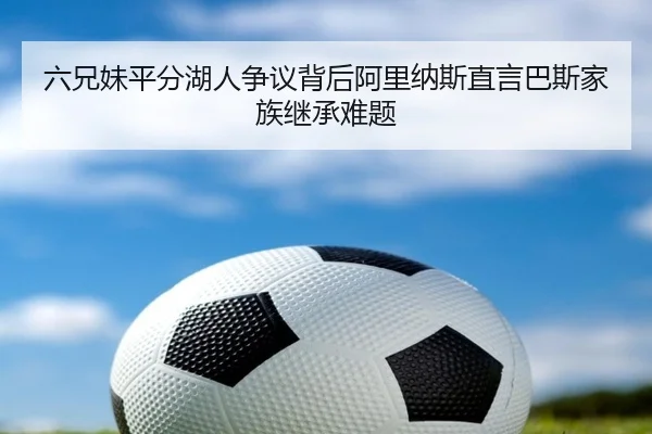 六兄妹平分湖人争议背后阿里纳斯直言巴斯家族继承难题